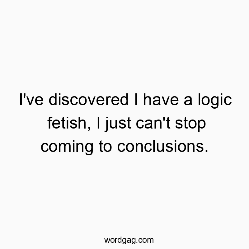 I’ve discovered I have a logic fetish, I just can’t stop coming to conclusions.