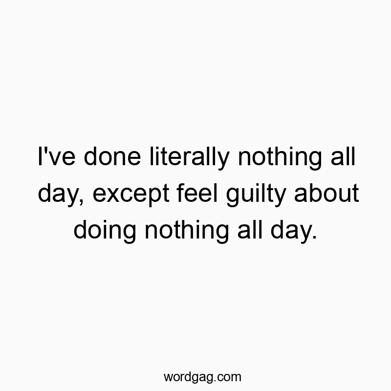 I’ve done literally nothing all day, except feel guilty about doing nothing all day.