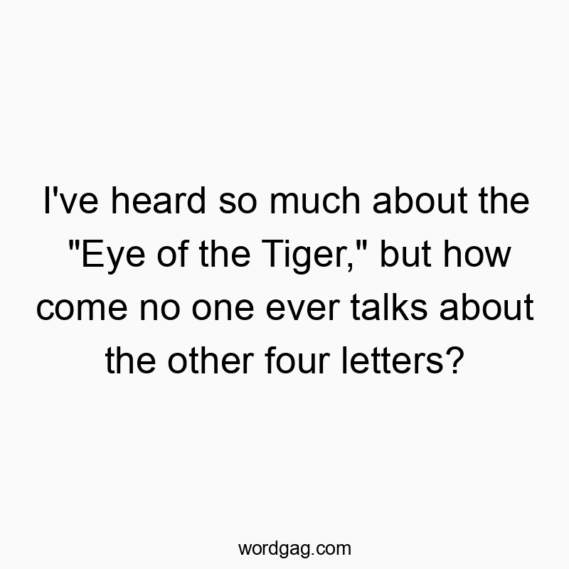 I’ve heard so much about the “Eye of the Tiger,” but how come no one ever talks about the other four letters?