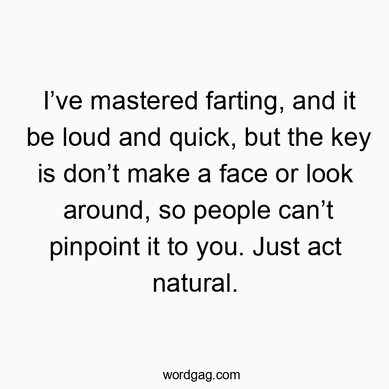 Iโve mastered farting, and it be loud and quick, but the key is donโt make a face or look around, so people canโt pinpoint it to you. Just act natural.