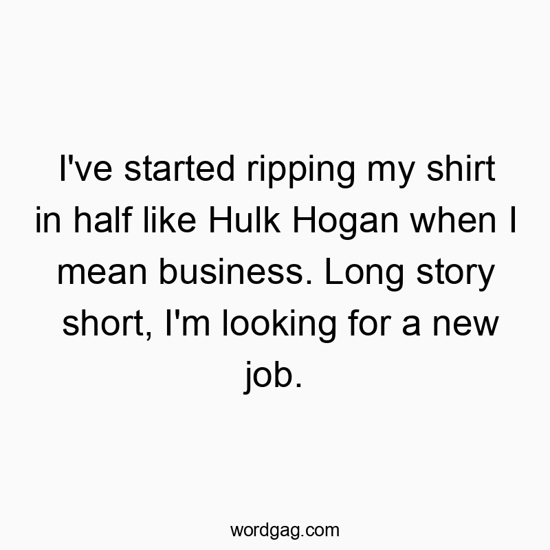 I’ve started ripping my shirt in half like Hulk Hogan when I mean business. Long story short, I’m looking for a new job.