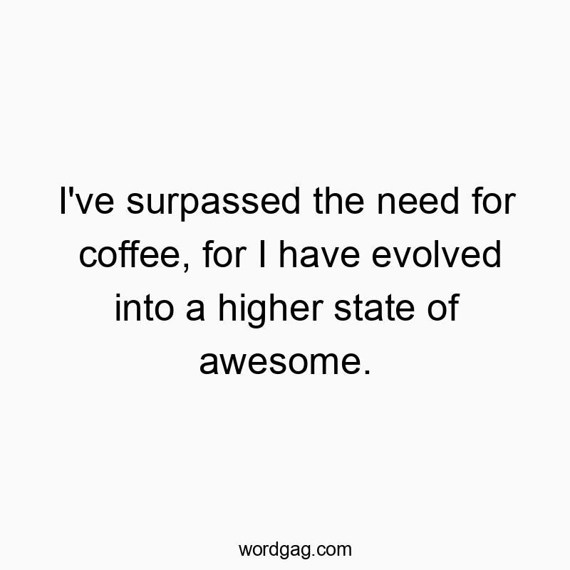 I’ve surpassed the need for coffee, for I have evolved into a higher state of awesome.