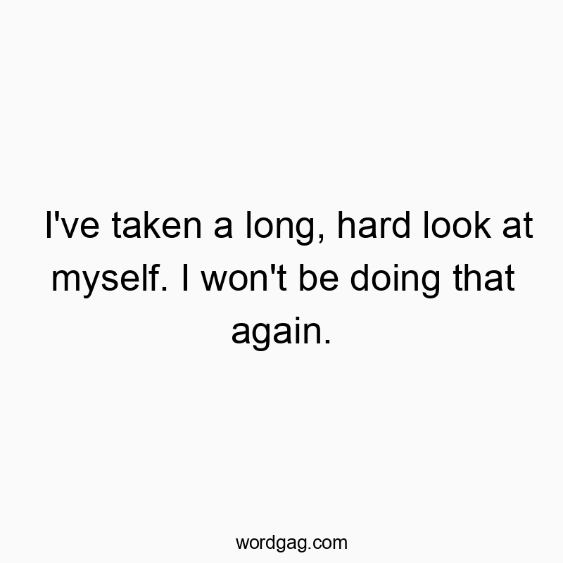 I’ve taken a long, hard look at myself. I won’t…