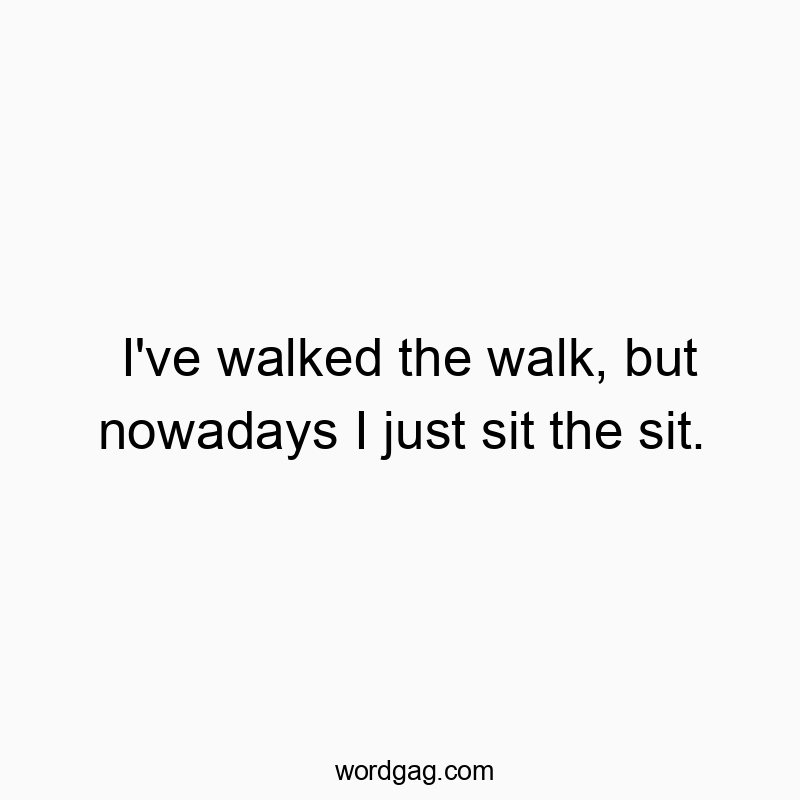 I’ve walked the walk, but nowadays I just sit the sit.