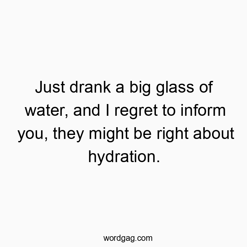 Just drank a big glass of water, and I regret to inform you, they might be right about hydration.