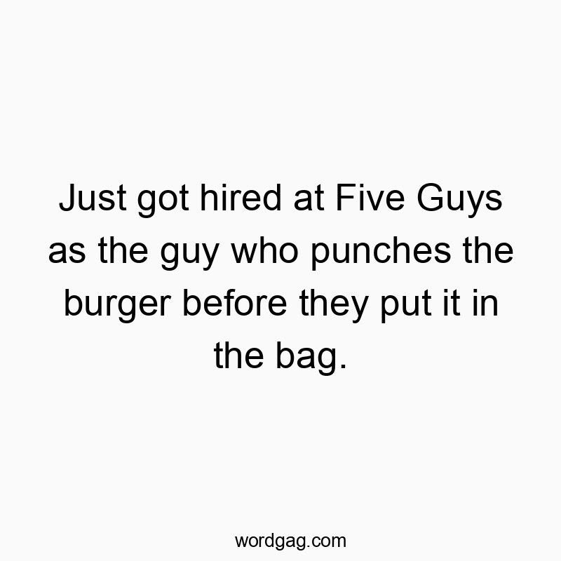 Just got hired at Five Guys as the guy who punches the burg…
