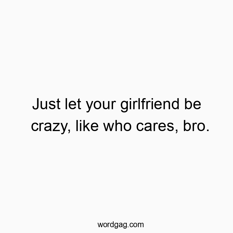 Just let your girlfriend be crazy, like who cares, bro.