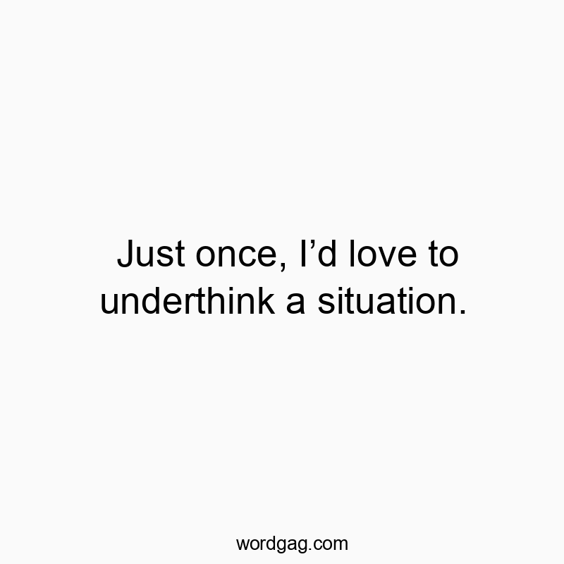 Just once, Iโd love to underthink a situation.