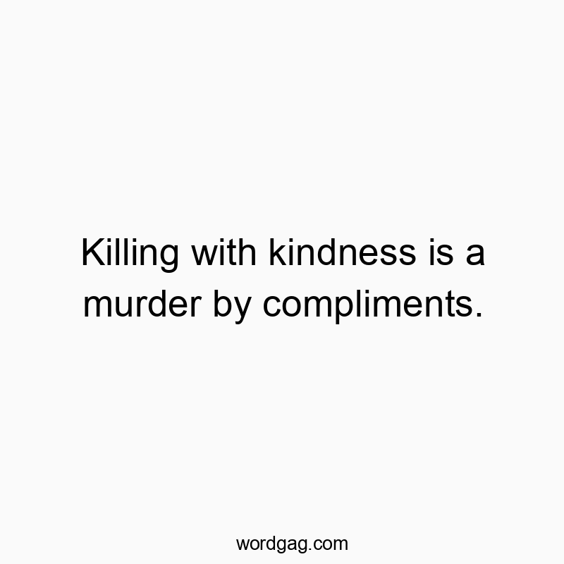 Killing with kindness is a murder by compliments.