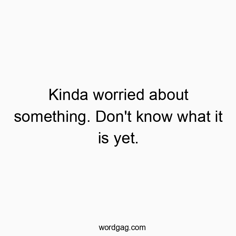 Kinda worried about something. Don’t know what it is yet.