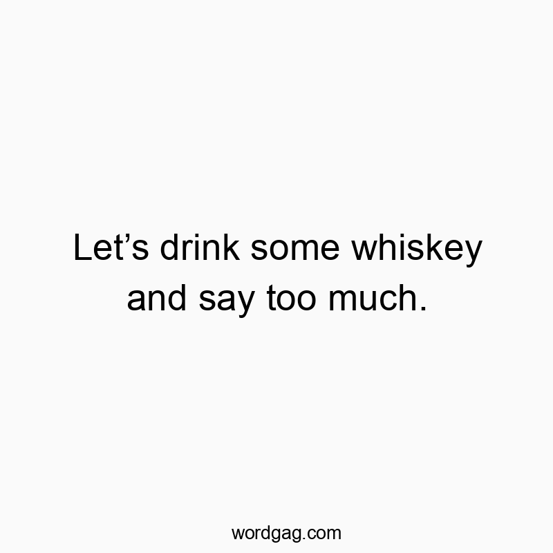 Let’s drink some whiskey and say too much.