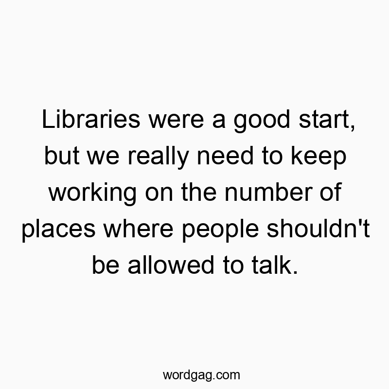 Funny need quotes - Libraries were a good start, but we really need to keep working on the number of places where people shouldn’t be allowed to talk.