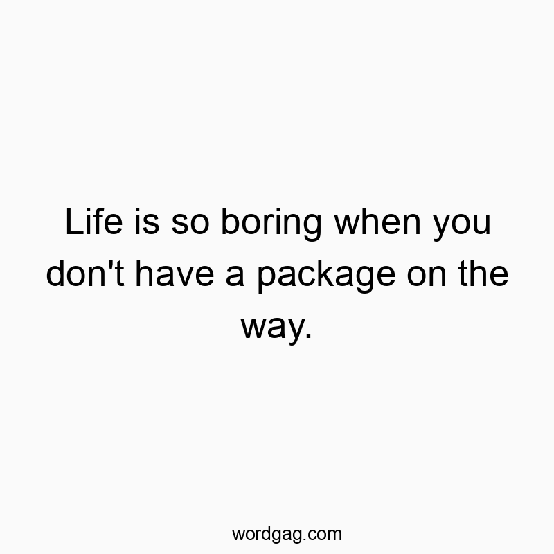 Life is so boring when you don’t have a package on the way.