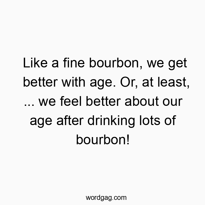 Like a fine bourbon, we get better with age. Or, at least, … we feel better about our age after drinking lots of bourbon!