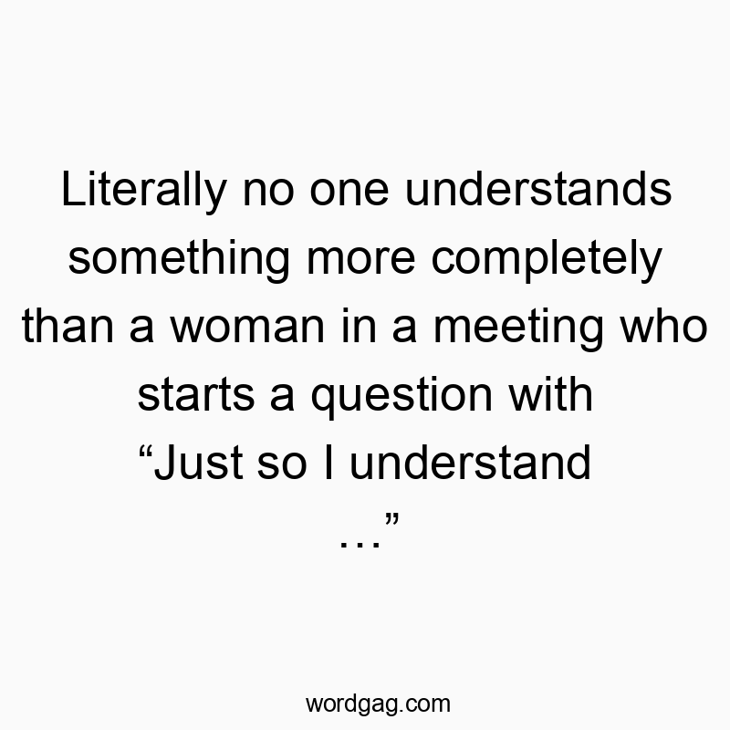 Literally no one understands something more completely than a woman in a meeting who starts a question with “Just so I understand …”