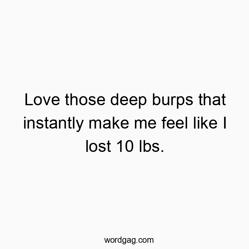Love those deep burps that instantly make me feel like I lost 10 lbs.