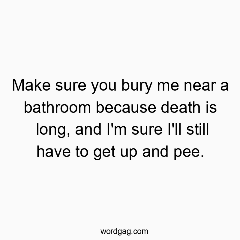 Make sure you bury me near a bathroom because death is long, and I’m sure I’ll still have to get up and pee.