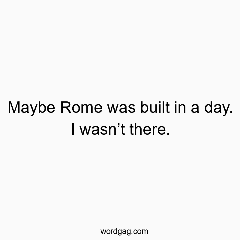 Maybe Rome was built in a day. I wasn’t there.