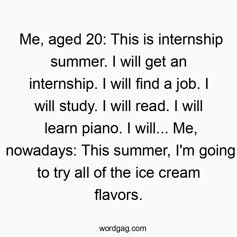 Me, aged 20: This is internship summer. I will get an internship. I will find a job. I will study. I will read. I will learn piano. I will… Me, nowadays: This summer, I’m going to try all of the ice cream flavors.