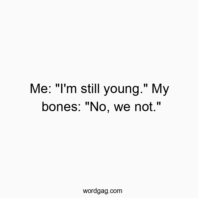 Me: “I’m still young.” My bones: “No, we not.”