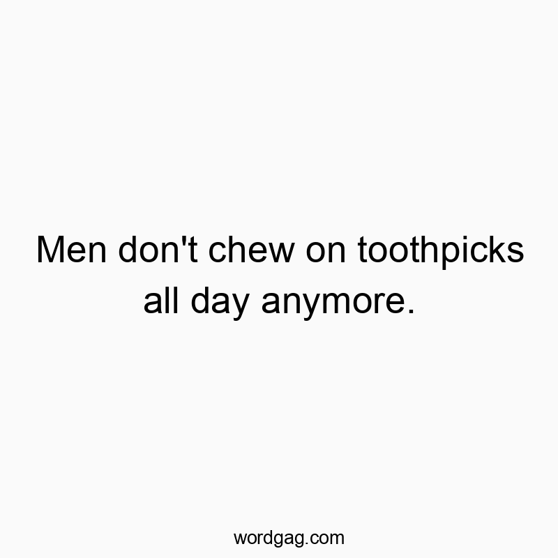 Men don’t chew on toothpicks all day anymore.