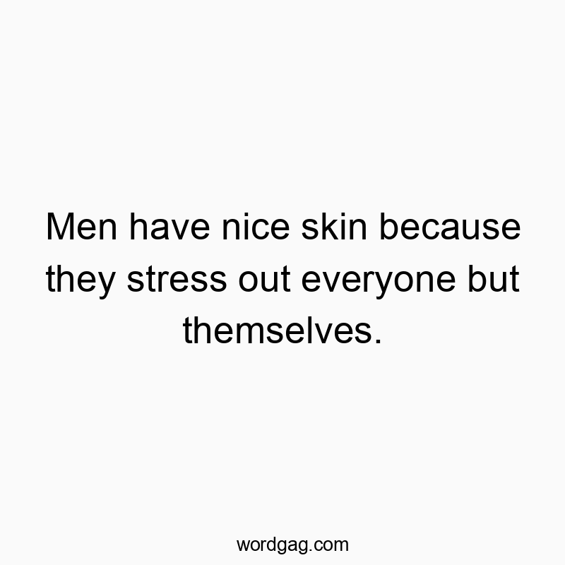 Men have nice skin because they stress out everyone but themselves.