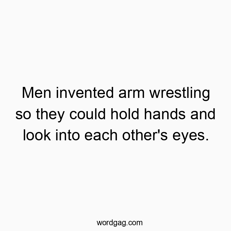 Men invented arm wrestling so they could hold hands and look into each other’s eyes.
