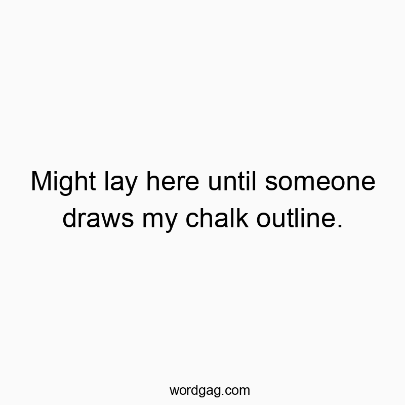 Might lay here until someone draws my chalk outline.