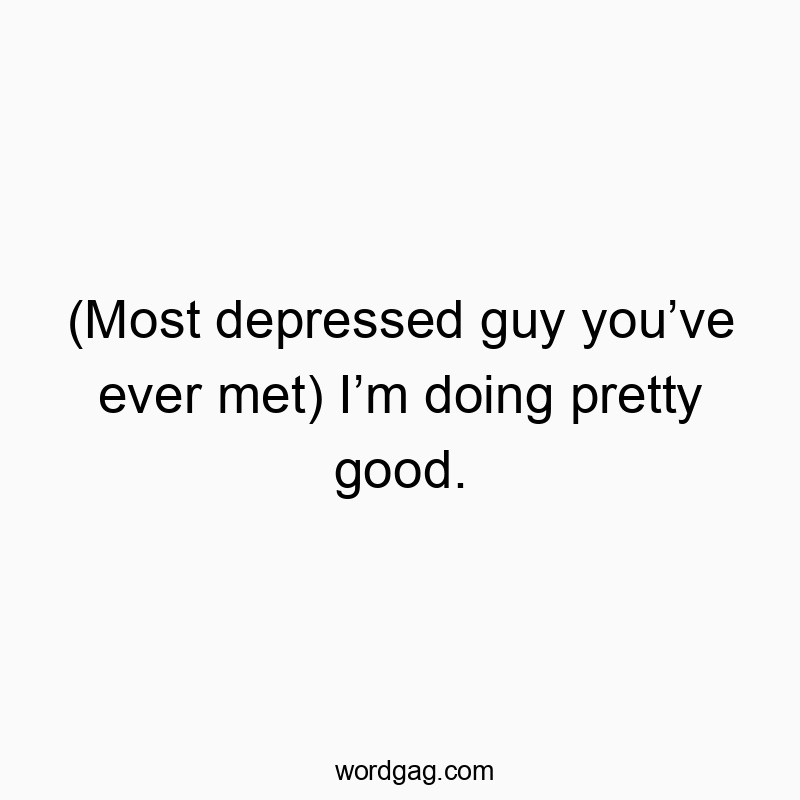 (Most depressed guy you’ve ever met) I’m doing pretty good.