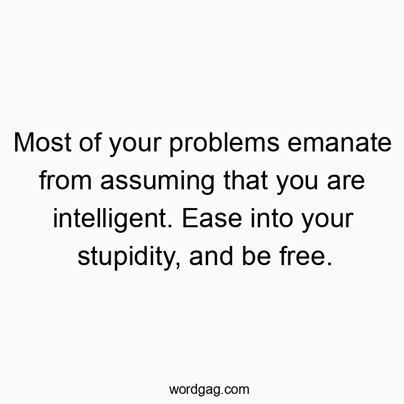 Most of your problems emanate from assuming that you are intelligent. Ease into your stupidity, and be free.
