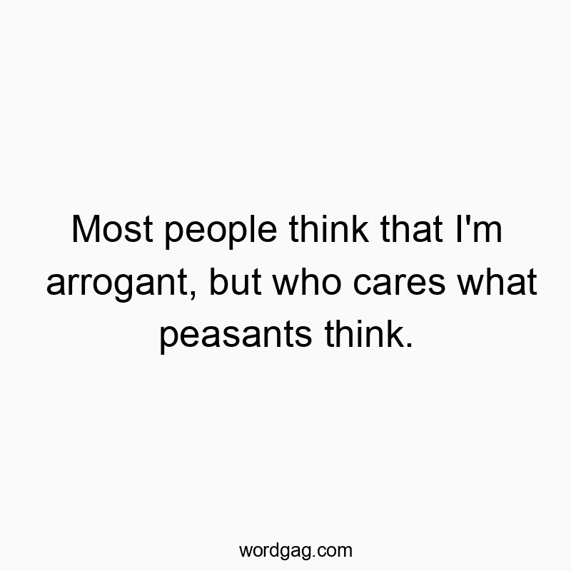 Most people think that I’m arrogant, but who cares what peasants think.