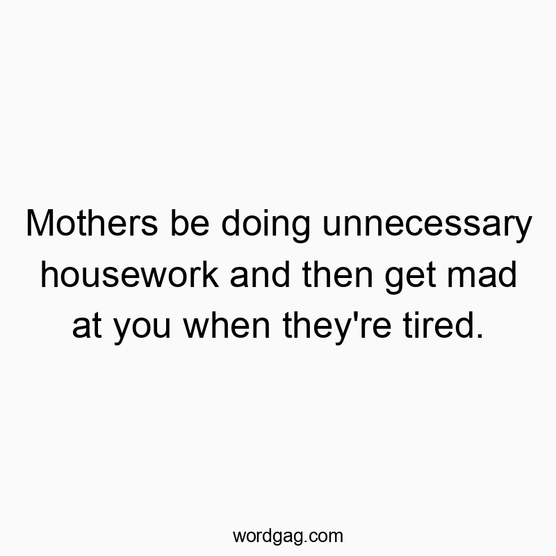 Mothers be doing unnecessary housework and then get mad at you when they’re tired.