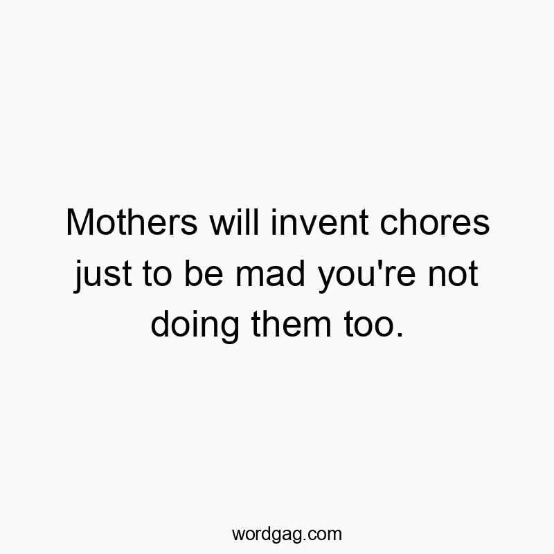 Mothers will invent chores just to be mad you’re not doing them too.