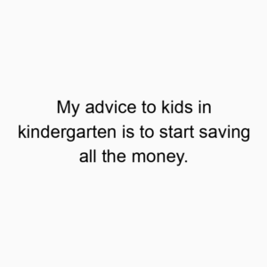 My advice to kids in kindergarten is to start saving all the money.