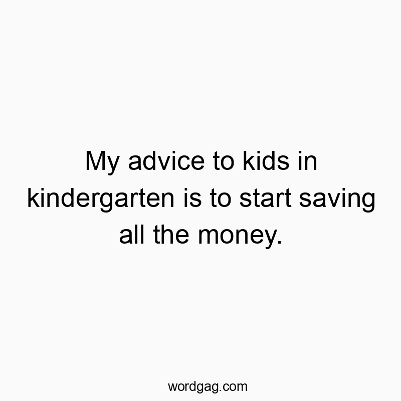 My advice to kids in kindergarten is to start saving all the money.