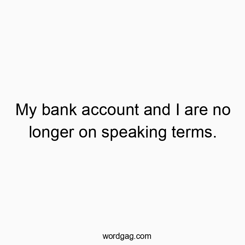 My bank account and I are no longer on speaking terms.