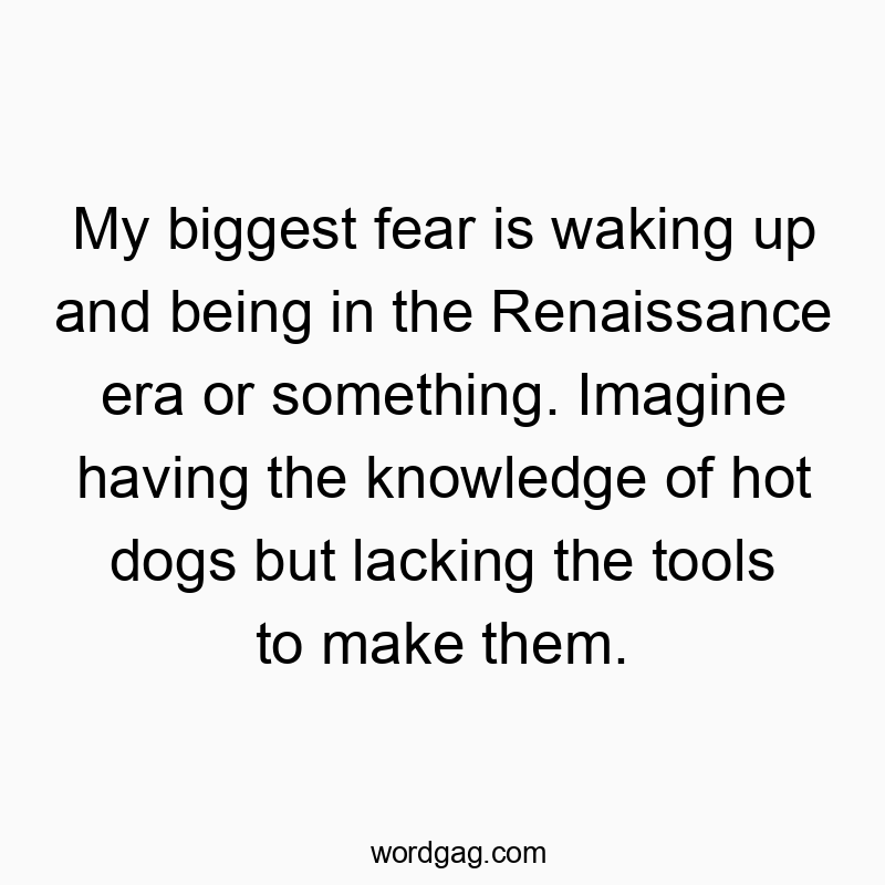 My biggest fear is waking up and being in the Renaissance era or something. Imagine having the knowledge of hot dogs but lacking the tools to make them.