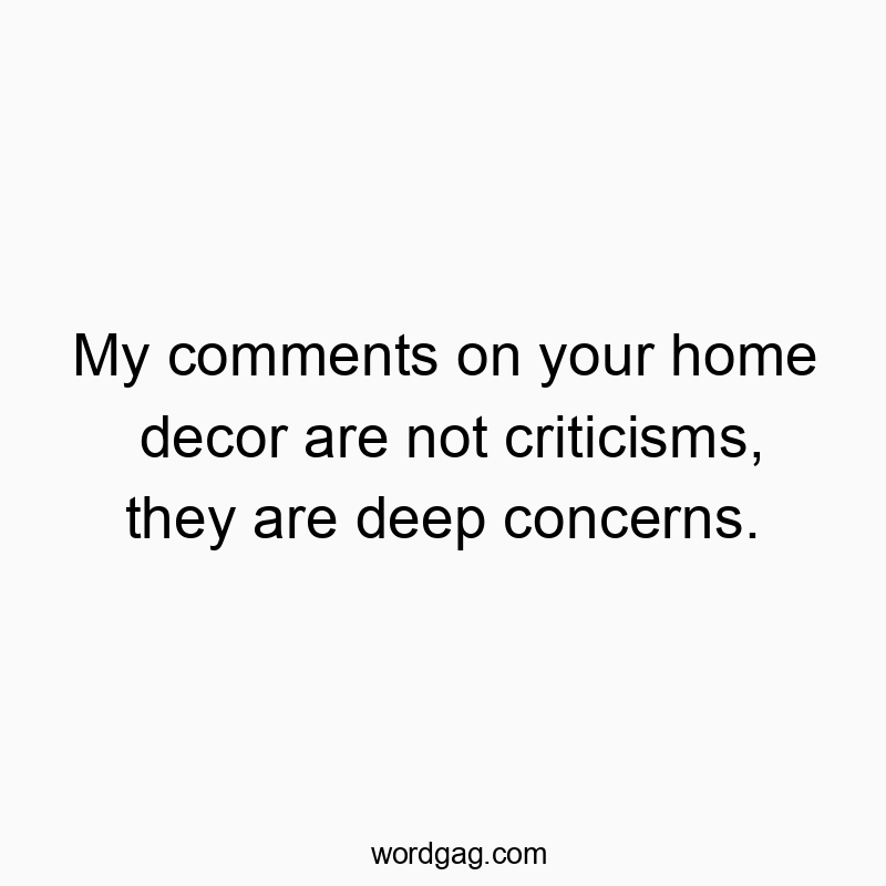 My comments on your home decor are not criticisms, they are deep concerns.