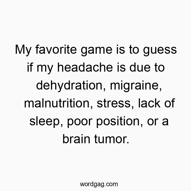 My favorite game is to guess if my headache is due to dehydration, migraine, malnutrition, stress, lack of sleep, poor position, or a brain tumor.