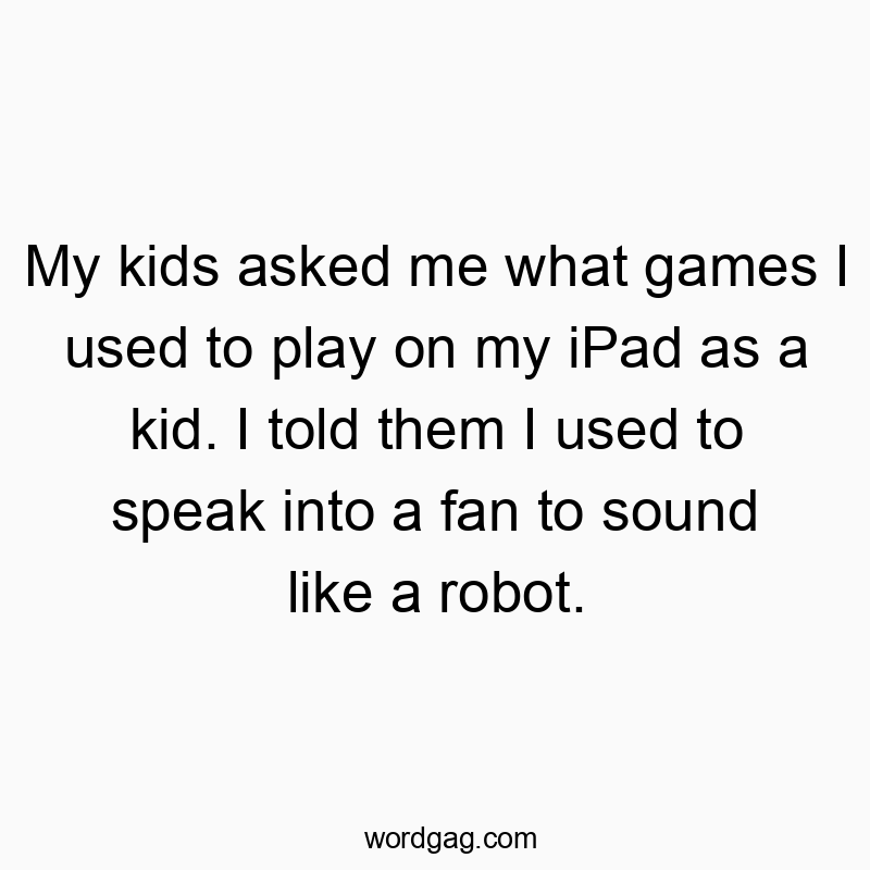 My kids asked me what games I used to play on my iPad as a kid. I told them I used to speak into a fan to sound like a robot.