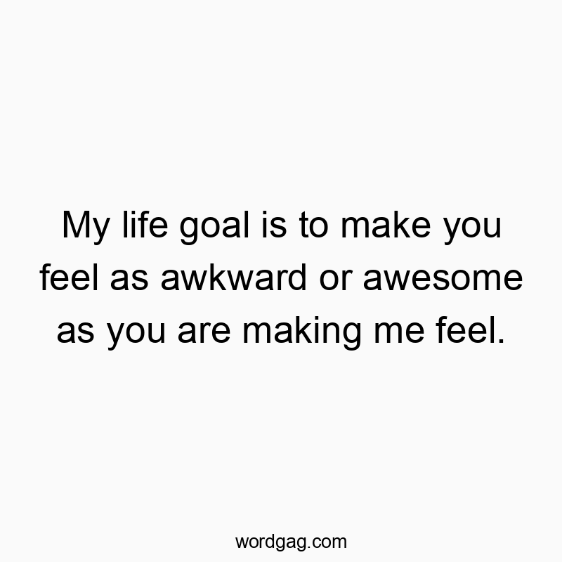 My life goal is to make you feel as awkward or awesome as you are making me feel.