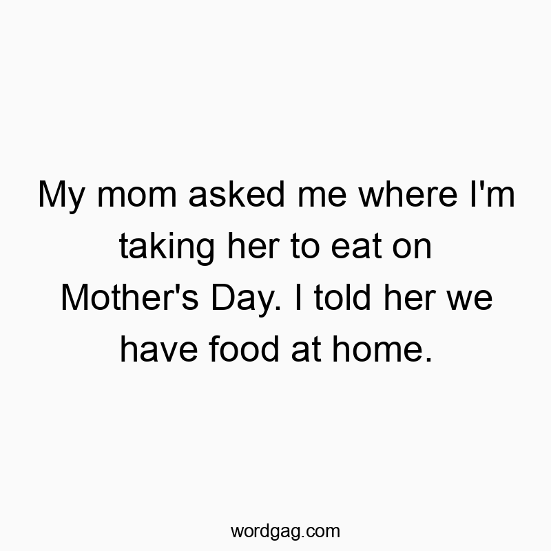 My mom asked me where I’m taking her to eat on Mother’s Day. I told her we have food at home.