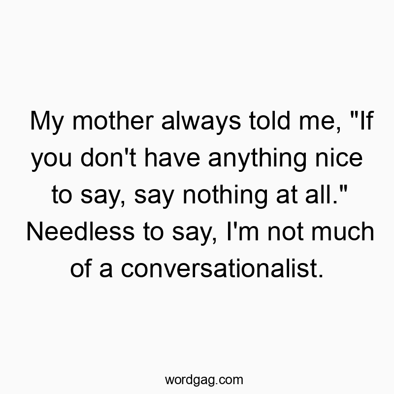 My mother always told me, “If you don’t have anything nice to say, say nothing at all.” Needless to say, I’m not much of a conversationalist.