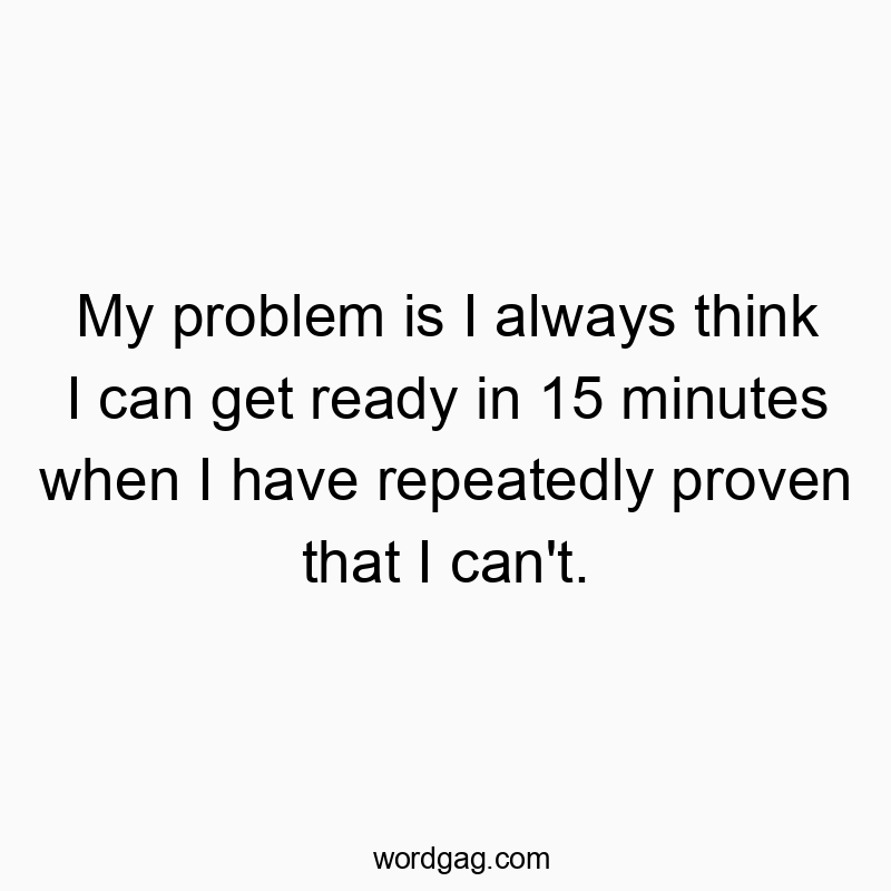 My problem is I always think I can get ready in 15 minutes when I have repeatedly proven that I can’t.