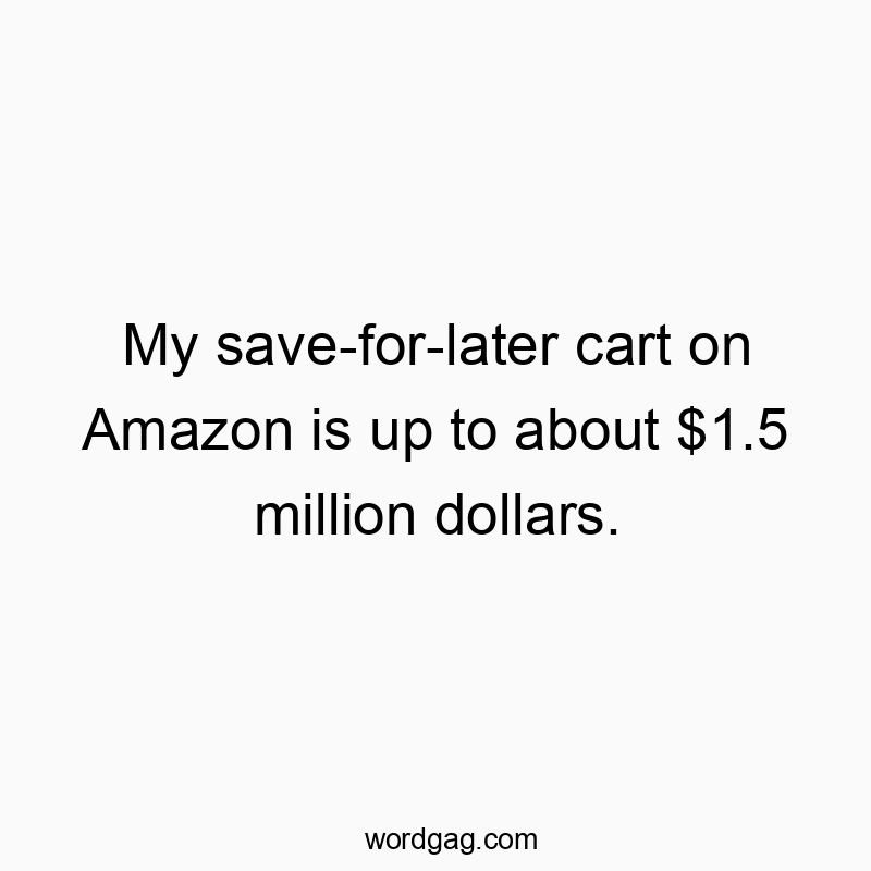My save-for-later cart on Amazon is up to about $1.5 million dollars.