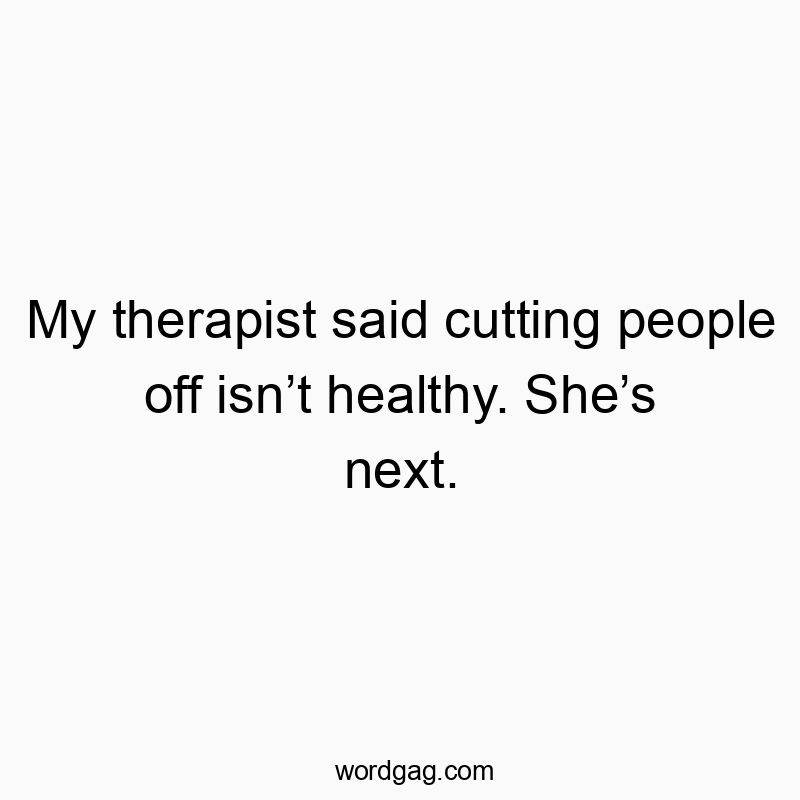 My therapist said cutting people off isn’t healthy. She’s next.