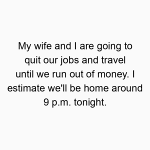 My wife and I are going to quit our jobs and travel until we run out of money. I estimate we’ll be home around 9 p.m. tonight.