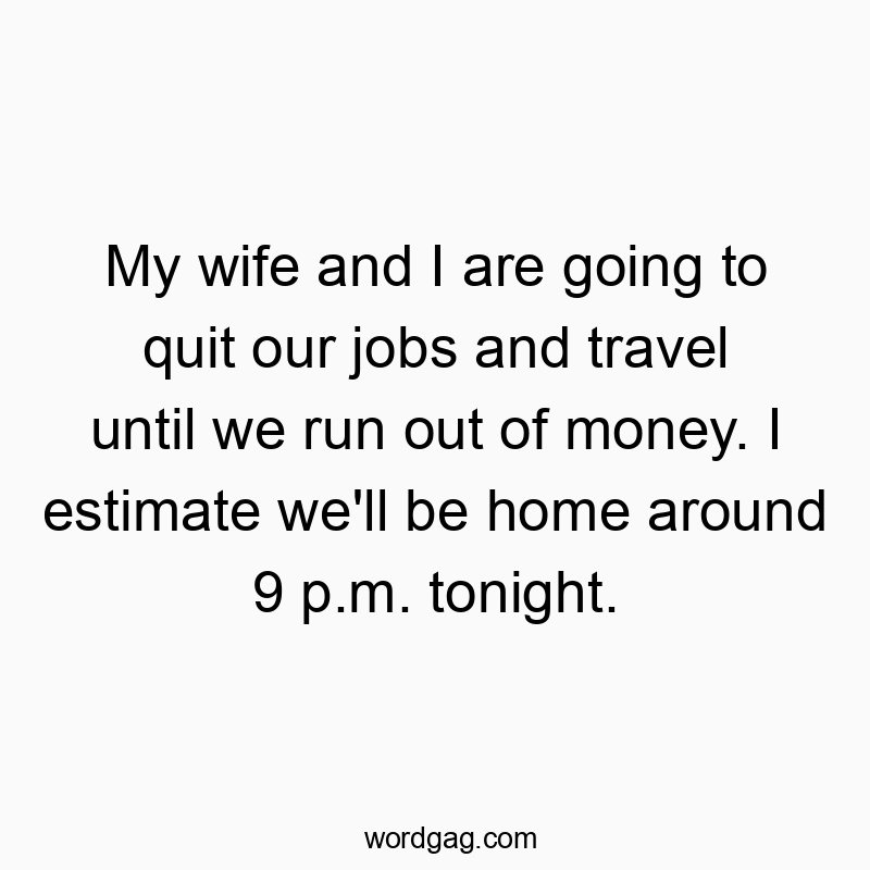 My wife and I are going to quit our jobs and travel until we run out of money. I estimate we’ll be home around 9 p.m. tonight.