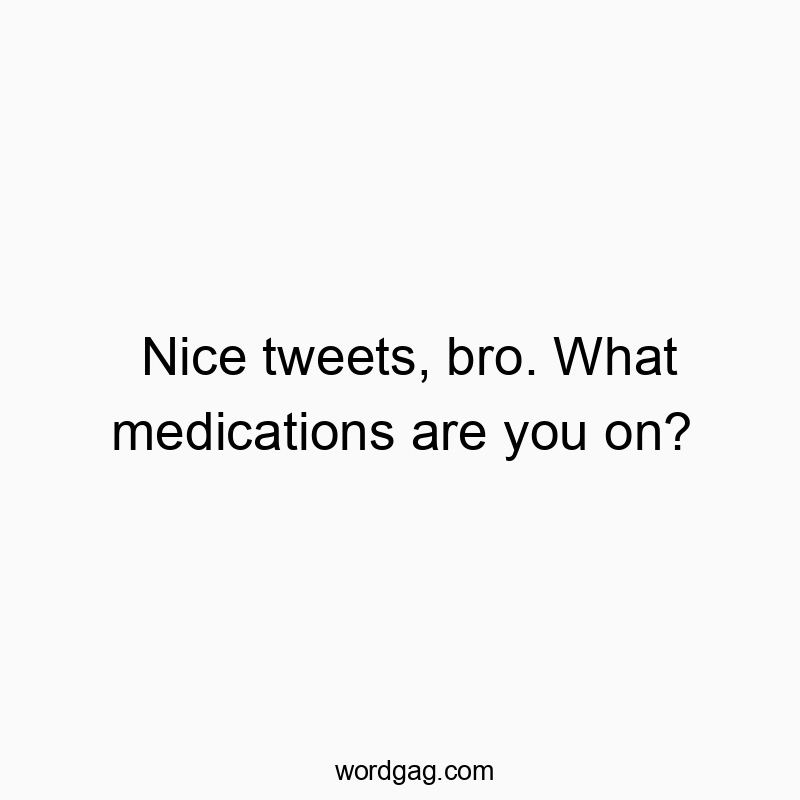Nice tweets, bro. What medications are you on?