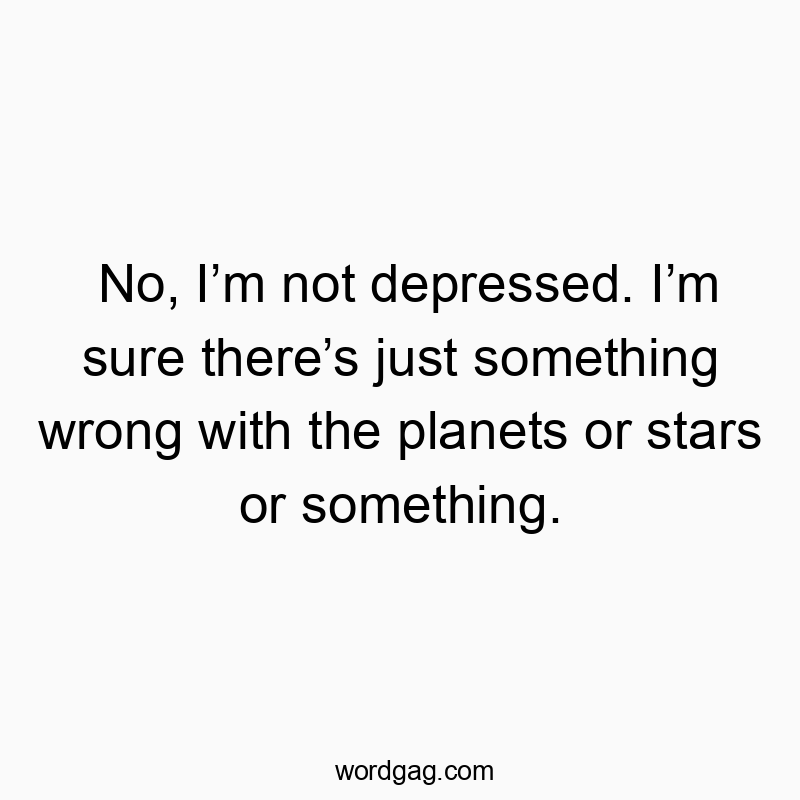 No, I’m not depressed. I’m sure there’s just something wrong with the planets or stars or something.